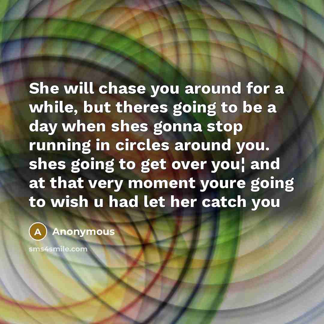 “She will chase you around for a while, but theres going to be a day when shes gonna stop running in circles around you. shes going to get over you¦ and at that very moment youre going to wish u had let her catch you” quote by Anonymous