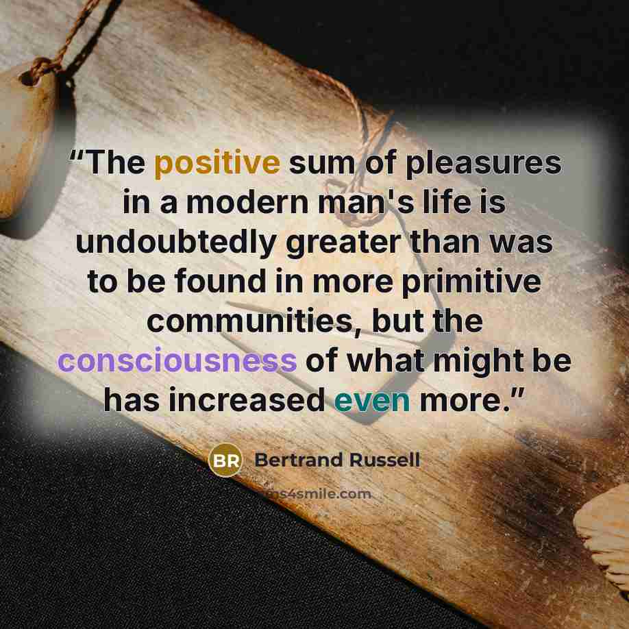 “The positive sum of pleasures in a modern man's life is undoubtedly greater than was to be found in more primitive communities, but the consciousness of what might be has increased even more.” quote by Bertrand Russell