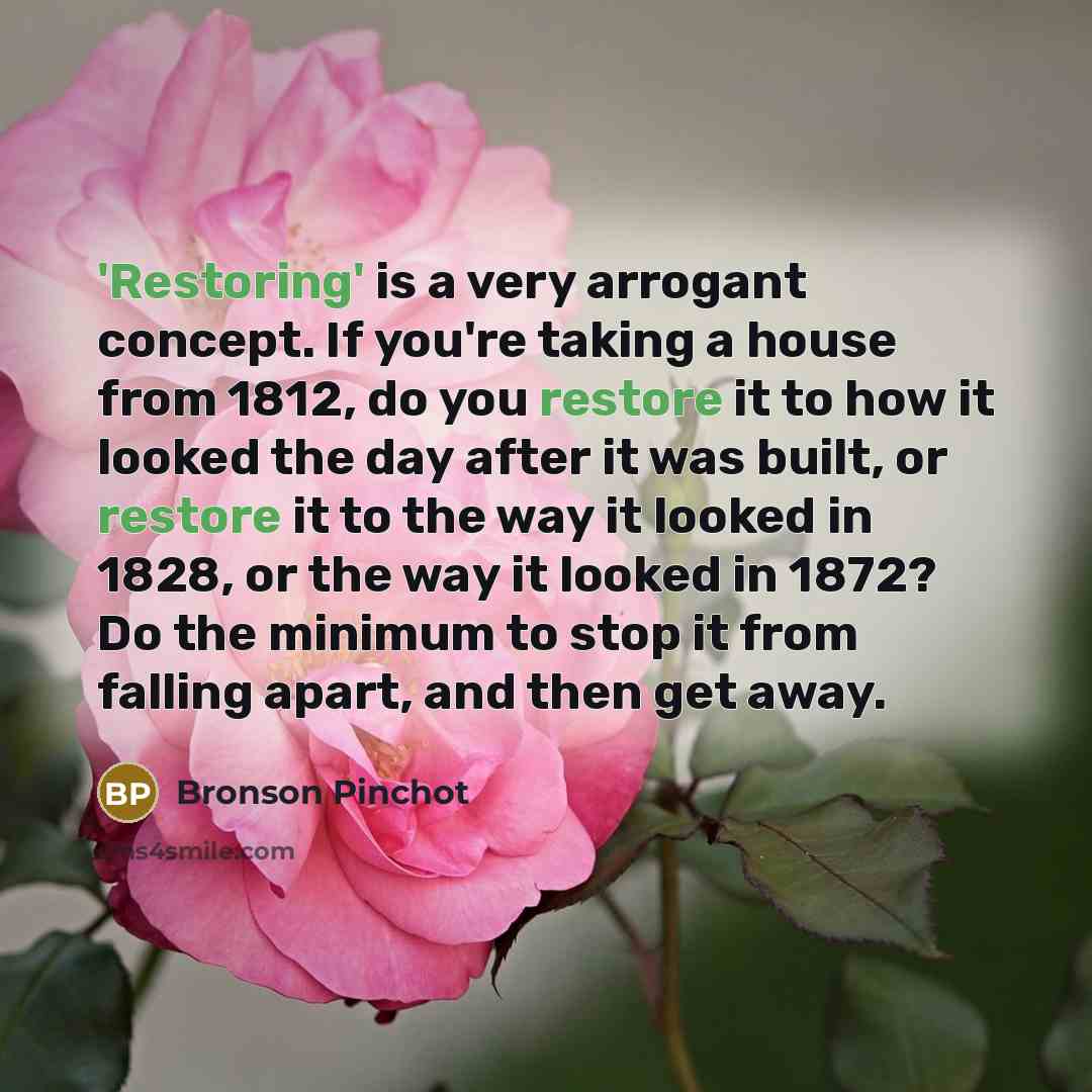“'Restoring' is a very arrogant concept. If you're taking a house from 1812, do you restore it to how it looked the day after it was built, or restore it to the way it looked in 1828, or the way it looked in 1872? Do the minimum to stop it from falling apart, and then get away.” quote by Bronson Pinchot