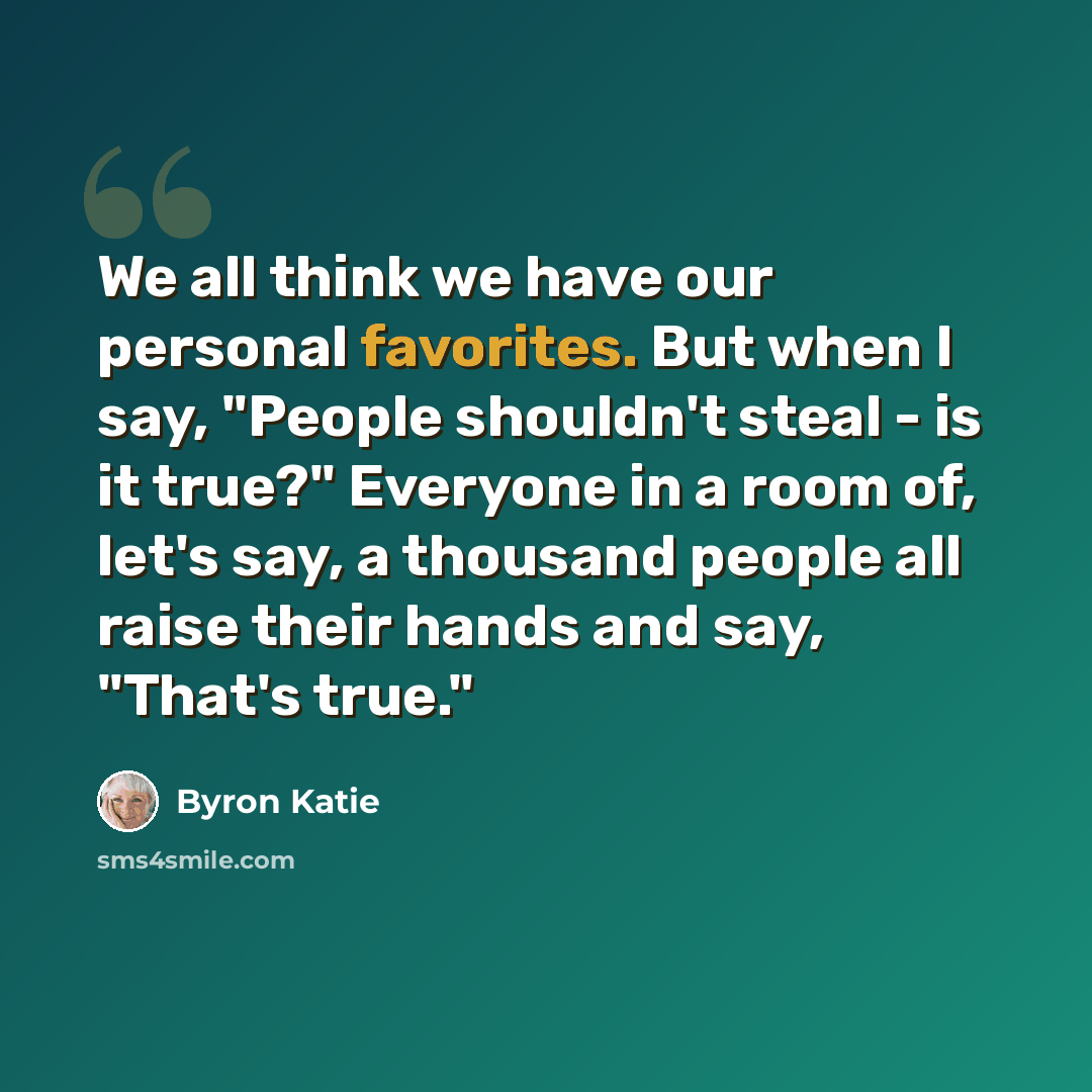 “We all think we have our personal favorites. But when I say, "People shouldn't steal - is it true?" Everyone in a room of, let's say, a thousand people all raise their hands and say, "That's true."” quote by Byron Katie