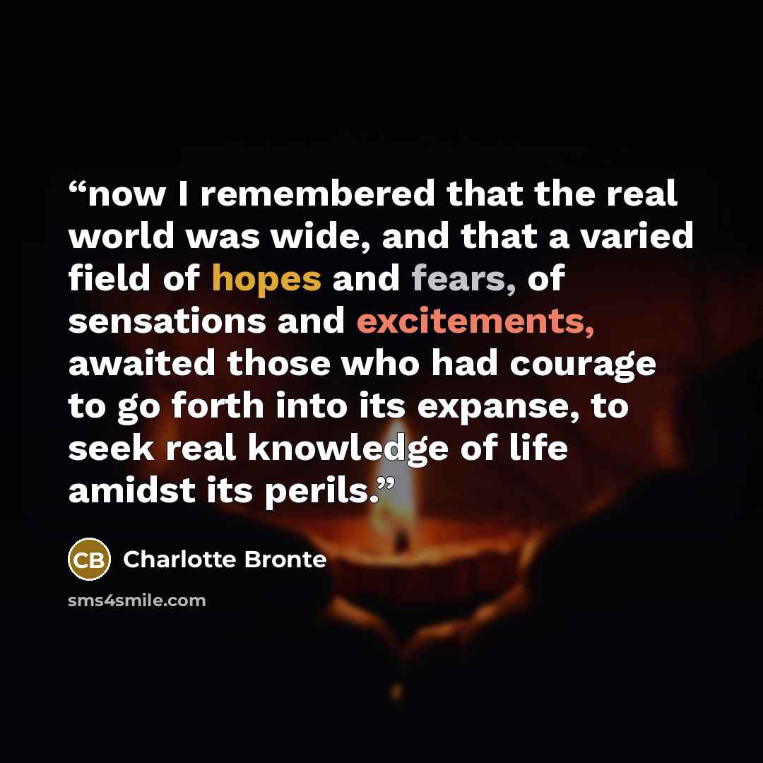 “now I remembered that the real world was wide, and that a varied field of hopes and fears, of sensations and excitements, awaited those who had courage to go forth into its expanse, to seek real knowledge of life amidst its perils.” quote by Charlotte Brontë