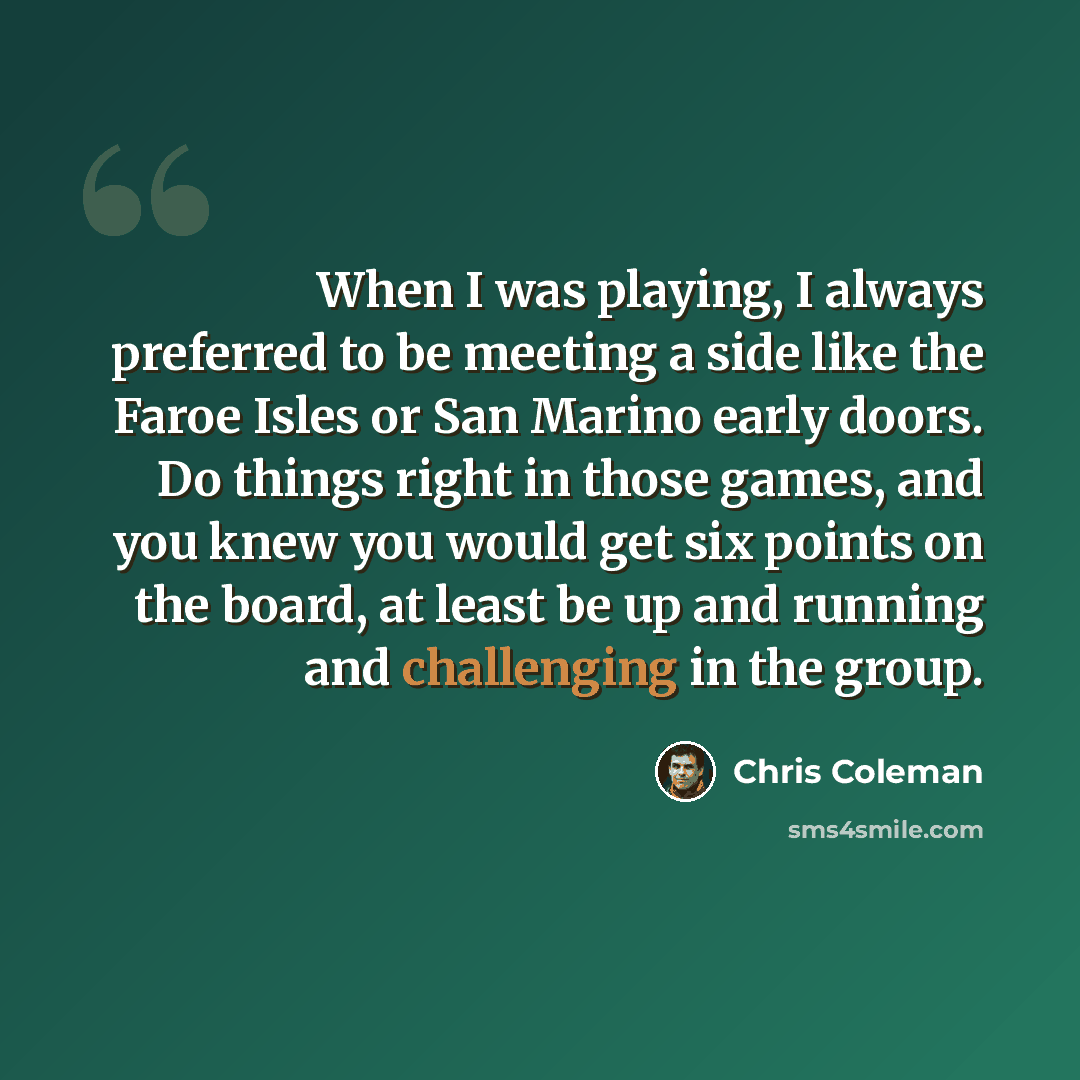 “When I was playing, I always preferred to be meeting a side like the Faroe Isles or San Marino early doors. Do things right in those games, and you knew you would get six points on the board, at least be up and running and challenging in the group.” quote by Chris Coleman