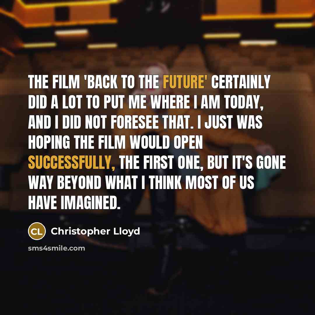“The film 'Back to the Future' certainly did a lot to put me where I am today, and I did not foresee that. I just was hoping the film would open successfully, the first one, but it's gone way beyond what I think most of us have imagined.” quote by Christopher Lloyd