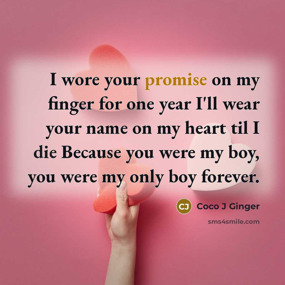 “I wore your promise on my finger for one year I'll wear your name on my heart til I die Because you were my boy, you were my only boy forever.” quote by Coco J Ginger