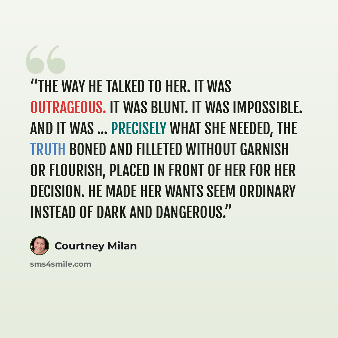 “the way he talked to her. It was outrageous. It was blunt. It was impossible. And it was ... precisely what she needed, the truth boned and filleted without garnish or flourish, placed in front of her for her decision. He made her wants seem ordinary instead of dark and dangerous.” quote by Courtney Milan