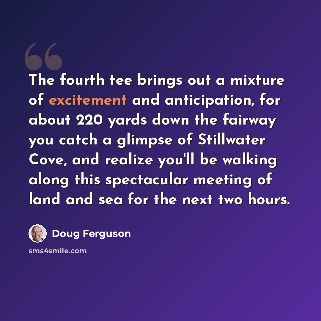 “The fourth tee brings out a mixture of excitement and anticipation, for about 220 yards down the fairway you catch a glimpse of Stillwater Cove, and realize you'll be walking along this spectacular meeting of land and sea for the next two hours.” quote by Doug Ferguson