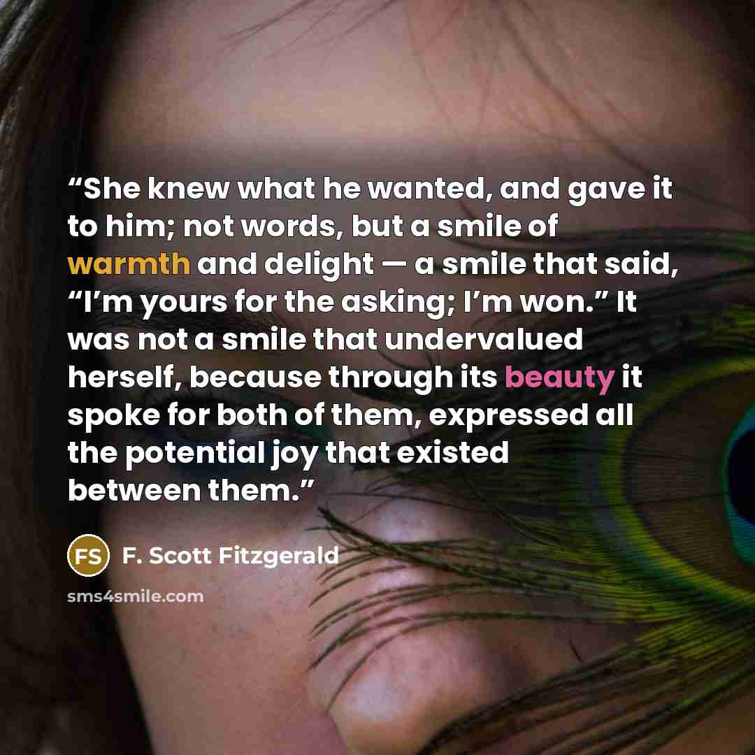 “She knew what he wanted, and gave it to him; not words, but a smile of warmth and delight — a smile that said, “I’m yours for the asking; I’m won.” It was not a smile that undervalued herself, because through its beauty it spoke for both of them, expressed all the potential joy that existed…” quote by F. Scott Fitzgerald