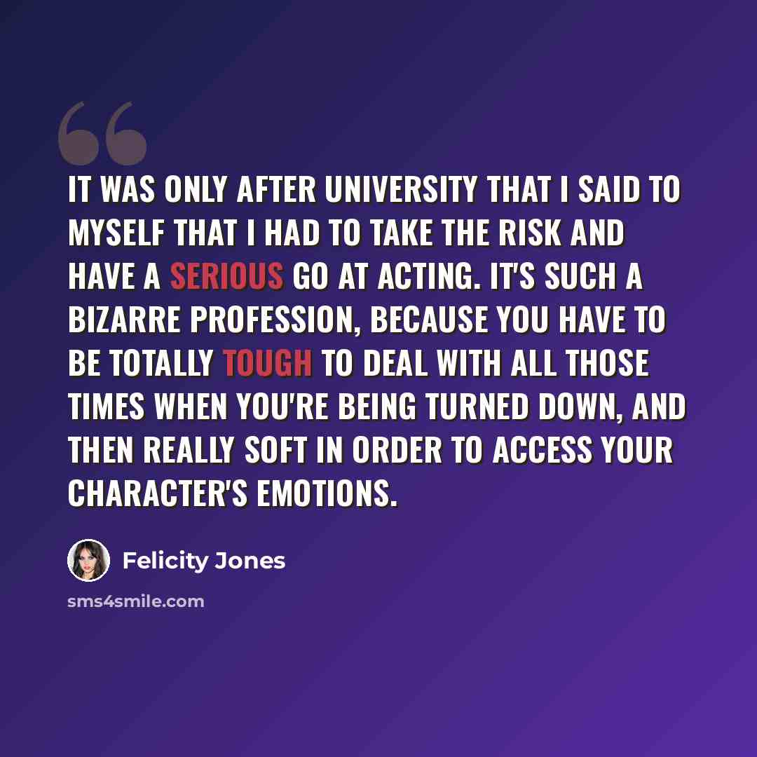 “It was only after university that I said to myself that I had to take the risk and have a serious go at acting. It's such a bizarre profession, because you have to be totally tough to deal with all those times when you're being turned down, and then really soft in order to access your character's…” quote by Felicity Jones