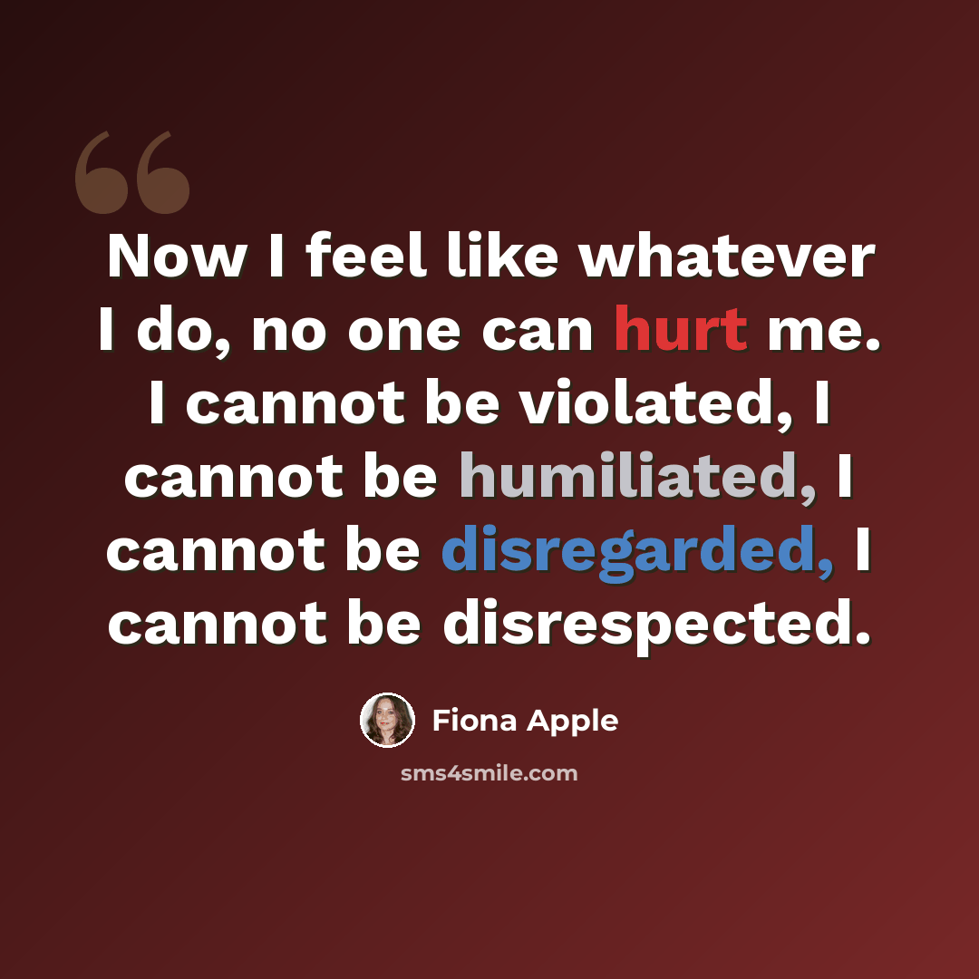 “Now I feel like whatever I do, no one can hurt me. I cannot be violated, I cannot be humiliated, I cannot be disregarded, I cannot be disrespected.” quote by Fiona Apple