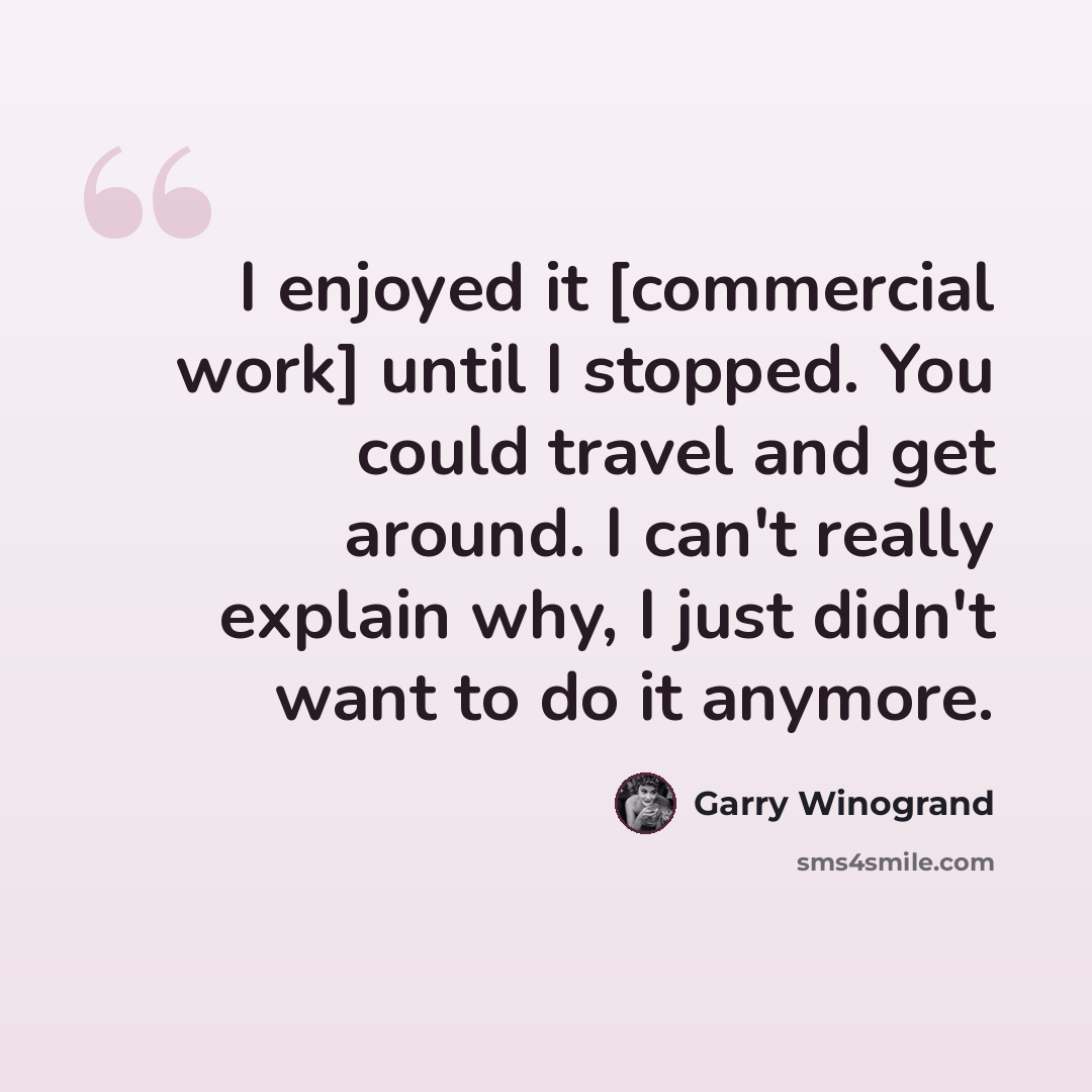 “I enjoyed it [commercial work] until I stopped. You could travel and get around. I can't really explain why, I just didn't want to do it anymore.” quote by Garry Winogrand