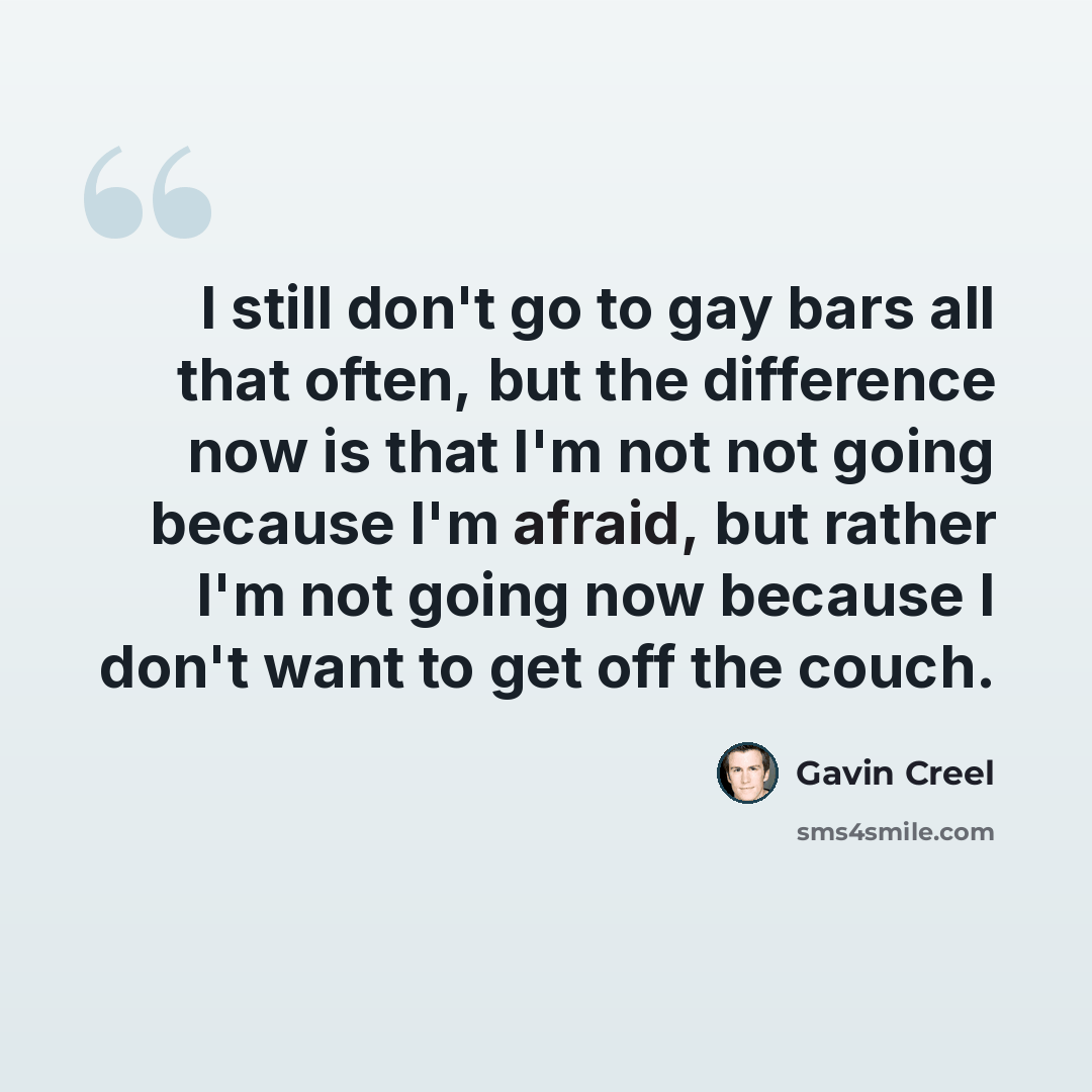 “I still don't go to gay bars all that often, but the difference now is that I'm not not going because I'm afraid, but rather I'm not going now because I don't want to get off the couch.” quote by Gavin Creel
