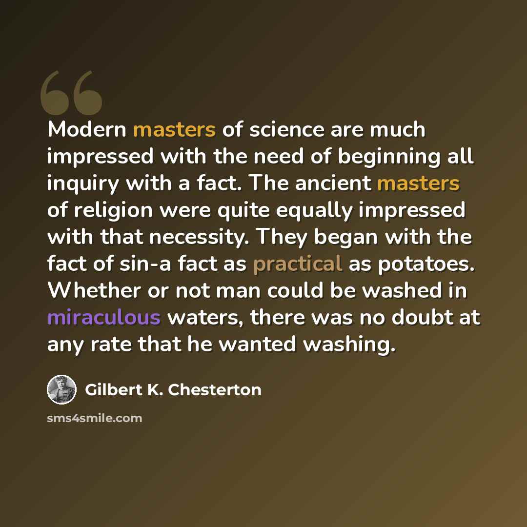“Modern masters of science are much impressed with the need of beginning all inquiry with a fact. The ancient masters of religion were quite equally impressed with that necessity. They began with the fact of sin-a fact as practical as potatoes. Whether or not man could be washed in miraculous…” quote by Gilbert K. Chesterton