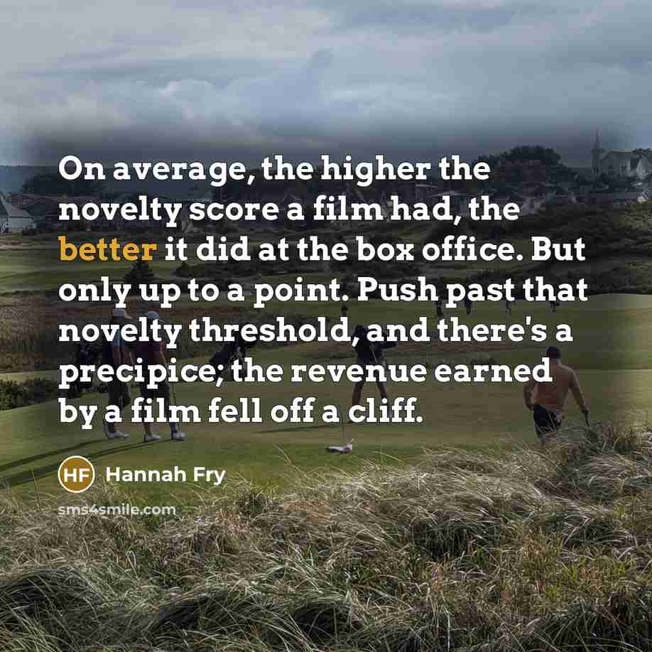 “On average, the higher the novelty score a film had, the better it did at the box office. But only up to a point. Push past that novelty threshold, and there's a precipice; the revenue earned by a film fell off a cliff.” quote by Hannah Fry