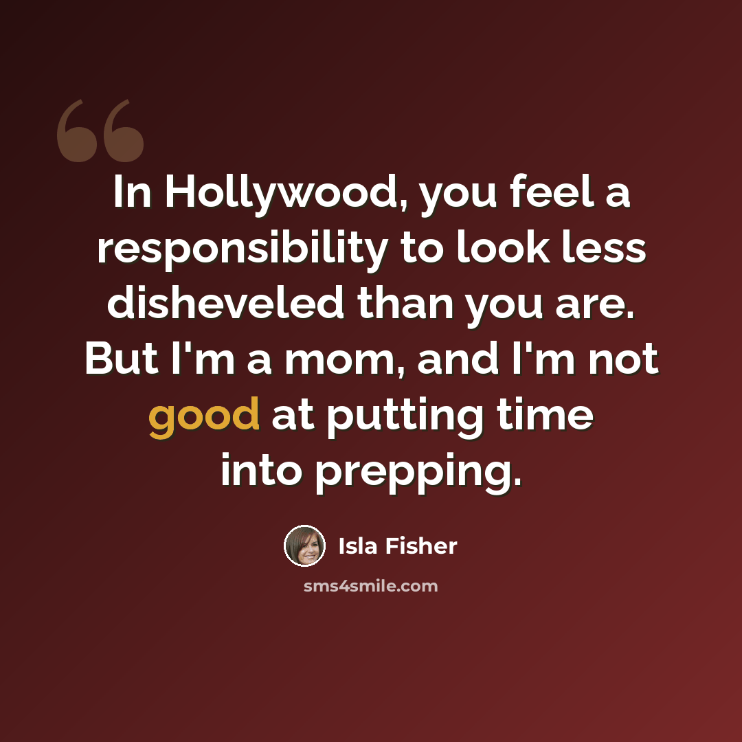 “In Hollywood, you feel a responsibility to look less disheveled than you are. But I'm a mom, and I'm not good at putting time into prepping.” quote by Isla Fisher