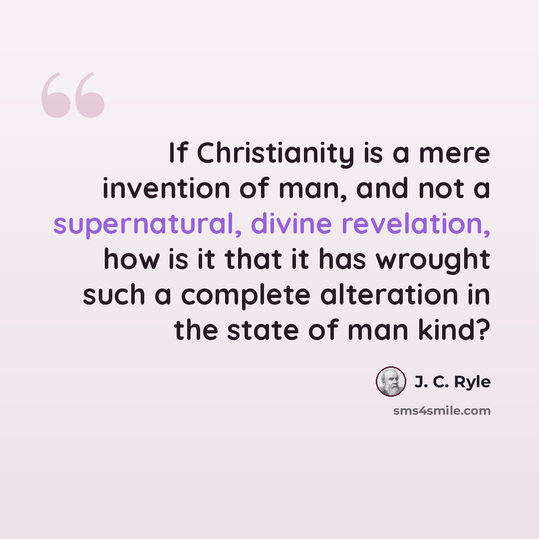 “If Christianity is a mere invention of man, and not a supernatural, divine revelation, how is it that it has wrought such a complete alteration in the state of man kind?” quote by J. C. Ryle