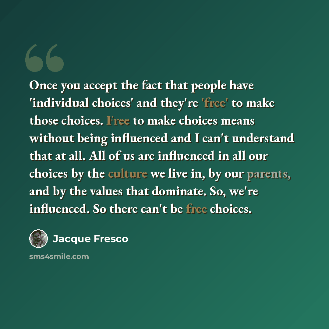“Once you accept the fact that people have 'individual choices' and they're 'free' to make those choices. Free to make choices means without being influenced and I can't understand that at all. All of us are influenced in all our choices by the culture we live in, by our parents, and by the values…” quote by Jacque Fresco