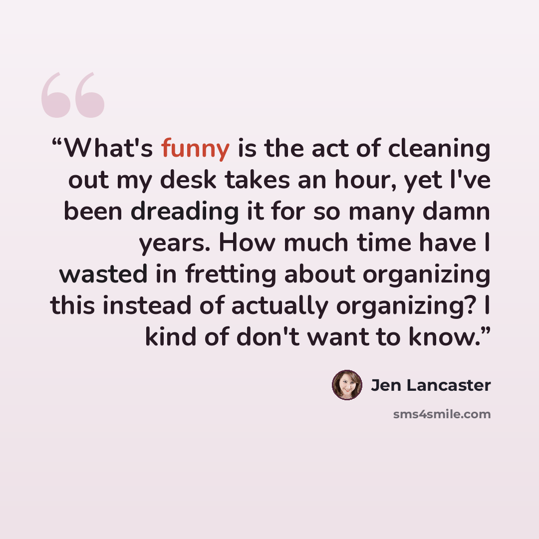 “What's funny is the act of cleaning out my desk takes an hour, yet I've been dreading it for so many damn years. How much time have I wasted in fretting about organizing this instead of actually organizing? I kind of don't want to know.” quote by Jen Lancaster