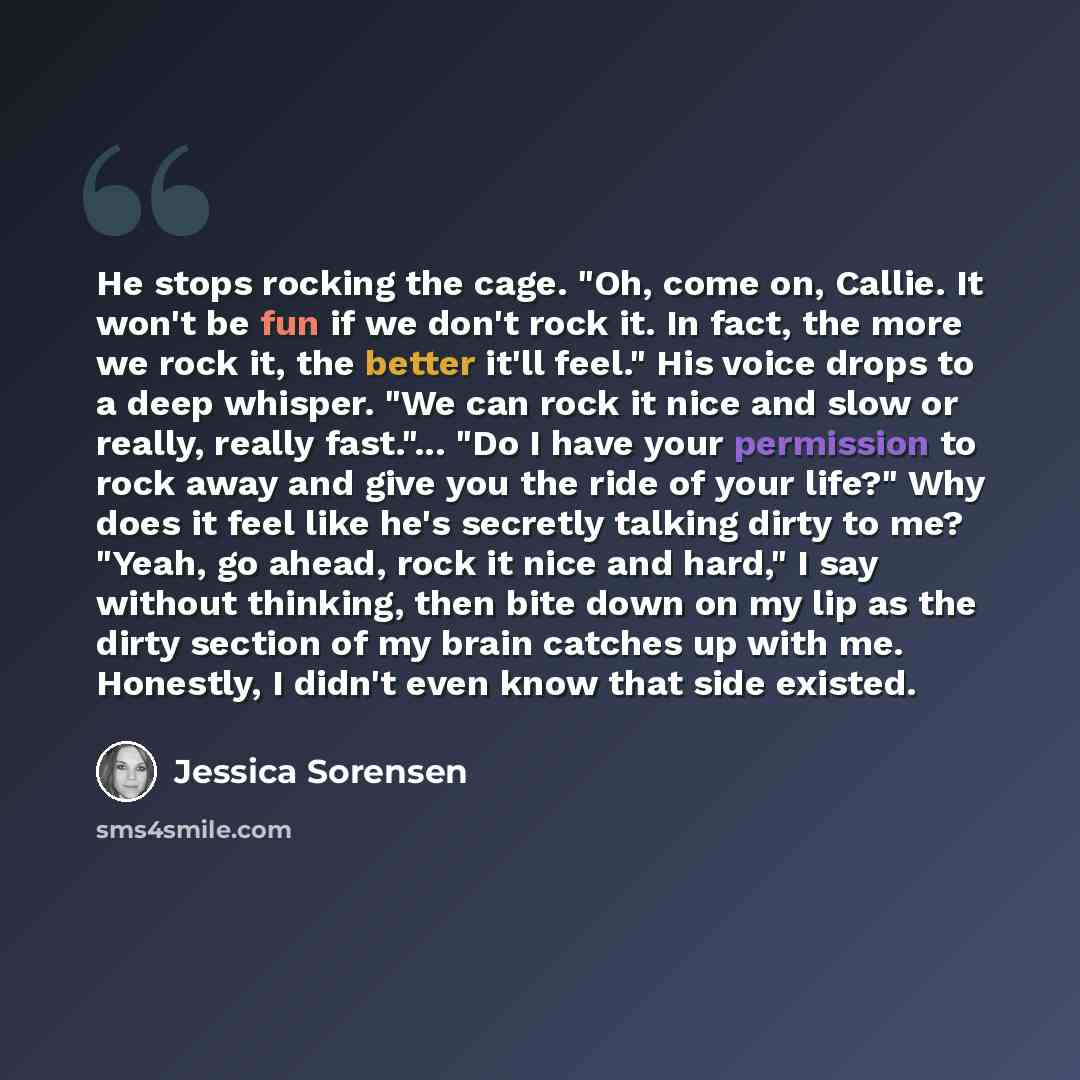 “He stops rocking the cage. "Oh, come on, Callie. It won't be fun if we don't rock it. In fact, the more we rock it, the better it'll feel." His voice drops to a deep whisper. "We can rock it nice and slow or really, really fast."... "Do I have your permission to rock away and give you the ride of…” quote by Jessica Sorensen