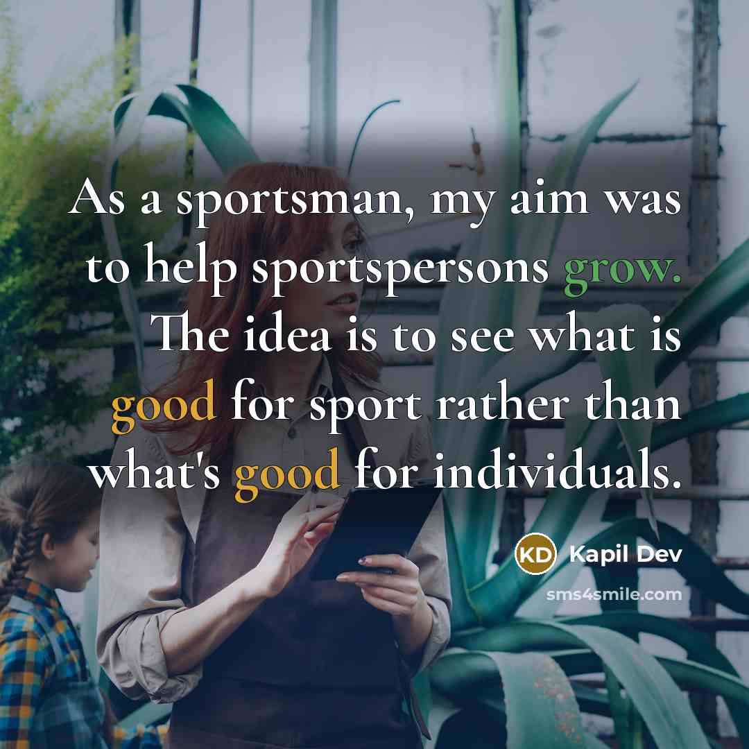 “As a sportsman, my aim was to help sportspersons grow. The idea is to see what is good for sport rather than what's good for individuals.” quote by Kapil Dev