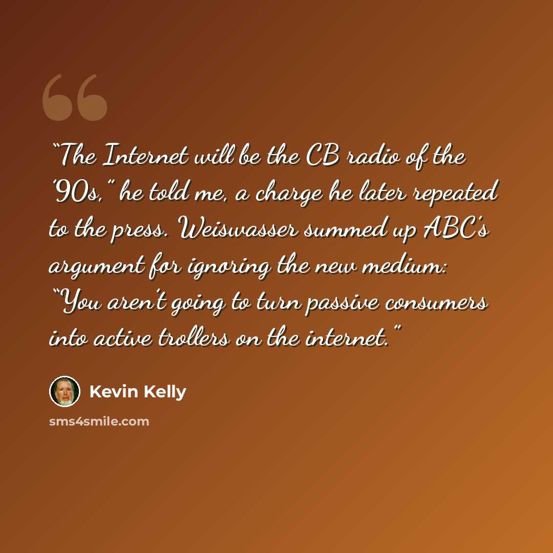 “The Internet will be the CB radio of the ’90s,” he told me, a charge he later repeated to the press. Weiswasser summed up ABC’s argument for ignoring the new medium: “You aren’t going to turn passive consumers into active trollers on the internet.” quote by Kevin Kelly