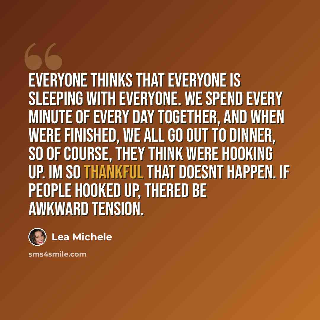“Everyone thinks that everyone is sleeping with everyone. We spend every minute of every day together, and when were finished, we all go out to dinner, so of course, they think were hooking up. Im so thankful that doesnt happen. If people hooked up, thered be awkward tension.” quote by Lea Michele