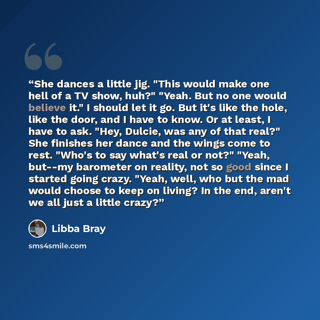 “She dances a little jig. "This would make one hell of a TV show, huh?" "Yeah. But no one would believe it." I should let it go. But it's like the hole, like the door, and I have to know. Or at least, I have to ask. "Hey, Dulcie, was any of that real?" ﻿She finishes her dance and the wings come to…” quote by Libba Bray