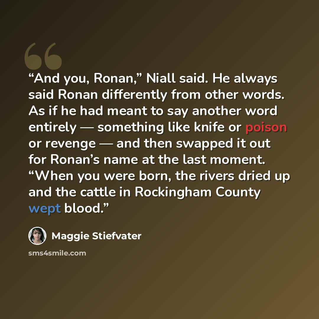 “And you, Ronan,” Niall said. He always said Ronan differently from other words. As if he had meant to say another word entirely — something like knife or poison or revenge — and then swapped it out for Ronan’s name at the last moment. “When you were born, the rivers dried up and the cattle in…” quote by Maggie Stiefvater