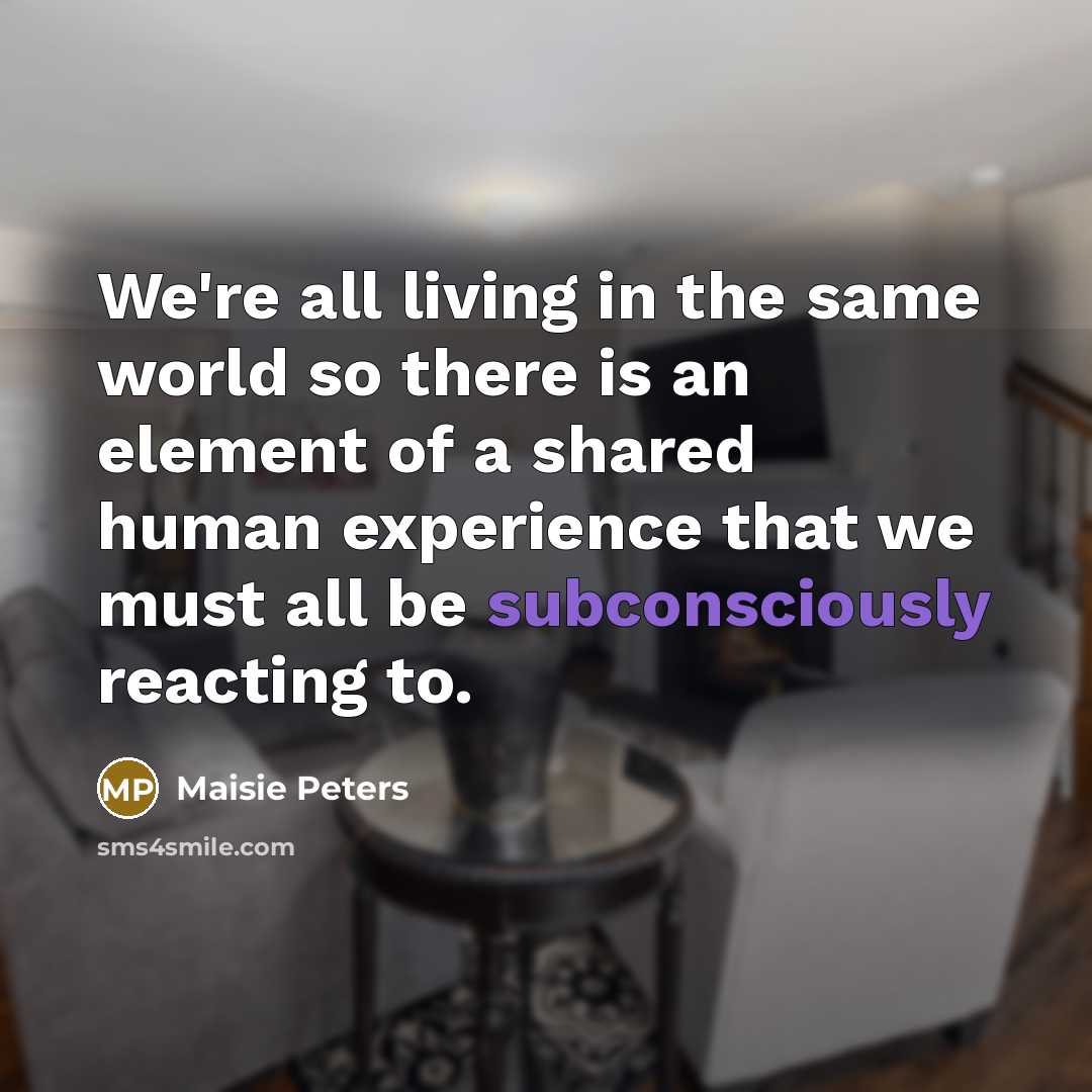 “We're all living in the same world so there is an element of a shared human experience that we must all be subconsciously reacting to.” quote by Maisie Peters