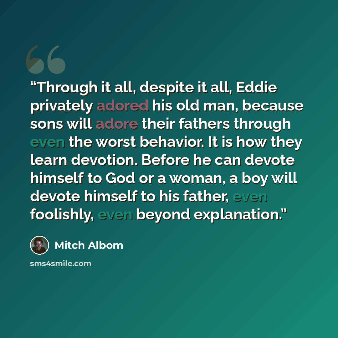 “Through it all, despite it all, Eddie privately adored his old man, because sons will adore their fathers through even the worst behavior. It is how they learn devotion. Before he can devote himself to God or a woman, a boy will devote himself to his father, even foolishly, even beyond explanation.” quote by Mitch Albom