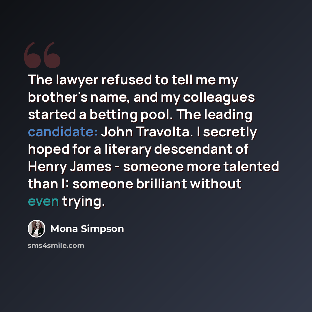 “The lawyer refused to tell me my brother's name, and my colleagues started a betting pool. The leading candidate: John Travolta. I secretly hoped for a literary descendant of Henry James - someone more talented than I: someone brilliant without even trying.” quote by Mona Simpson