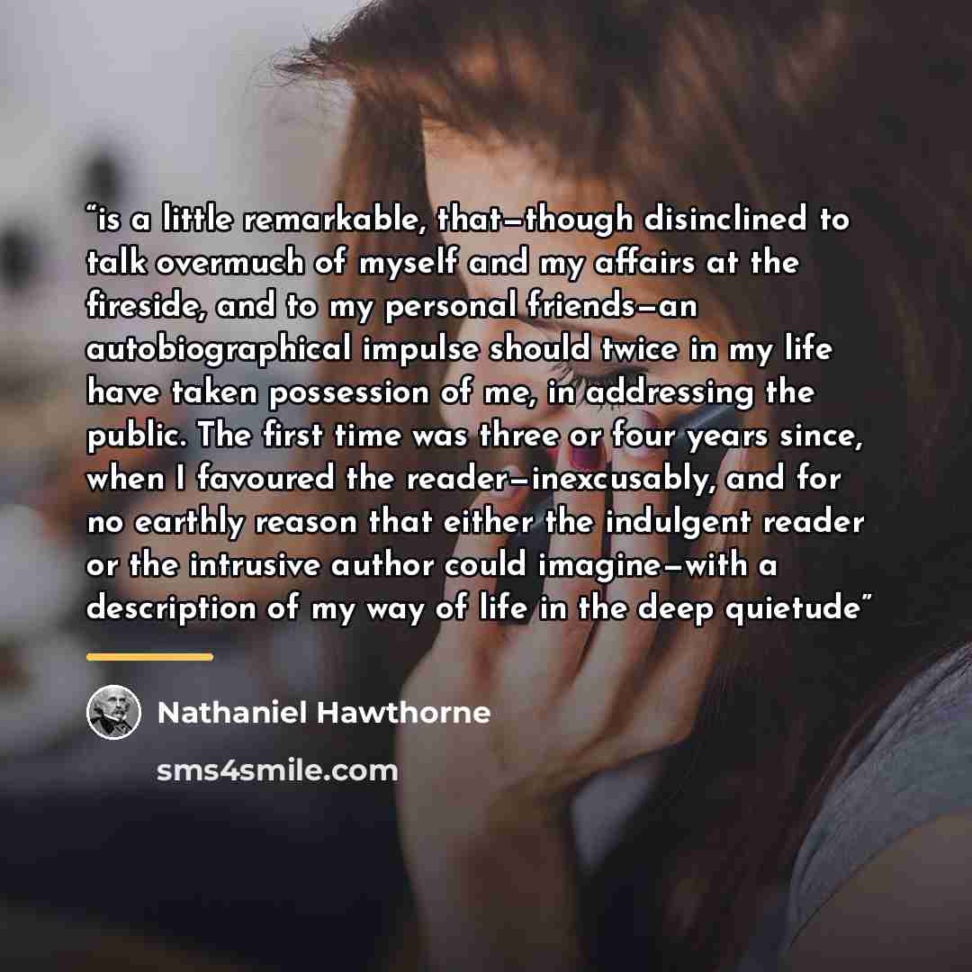 “is a little remarkable, that—though disinclined to talk overmuch of myself and my affairs at the fireside, and to my personal friends—an autobiographical impulse should twice in my life have taken possession of me, in addressing the public. The first time was three or four years since, when I…” quote by Nathaniel Hawthorne