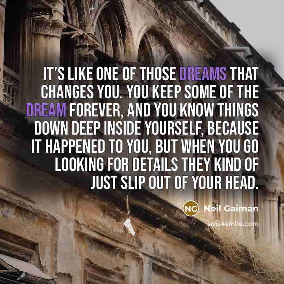 “It's like one of those dreams that changes you. You keep some of the dream forever, and you know things down deep inside yourself, because it happened to you, but when you go looking for details they kind of just slip out of your head.” quote by Neil Gaiman