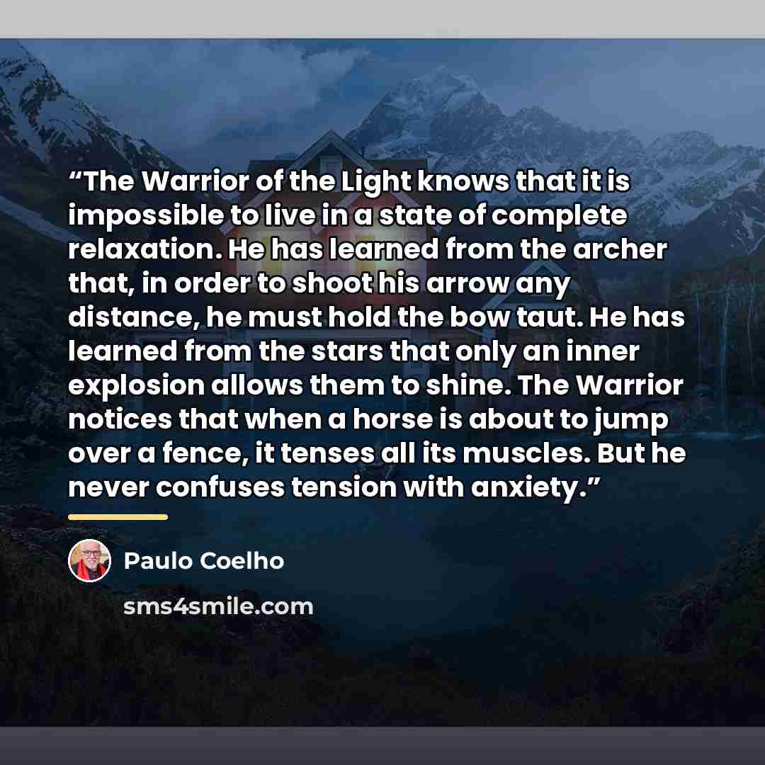 “The Warrior of the Light knows that it is impossible to live in a state of complete relaxation. He has learned from the archer that, in order to shoot his arrow any distance, he must hold the bow taut. He has learned from the stars that only an inner explosion allows them to shine. The Warrior…” quote by Paulo Coelho