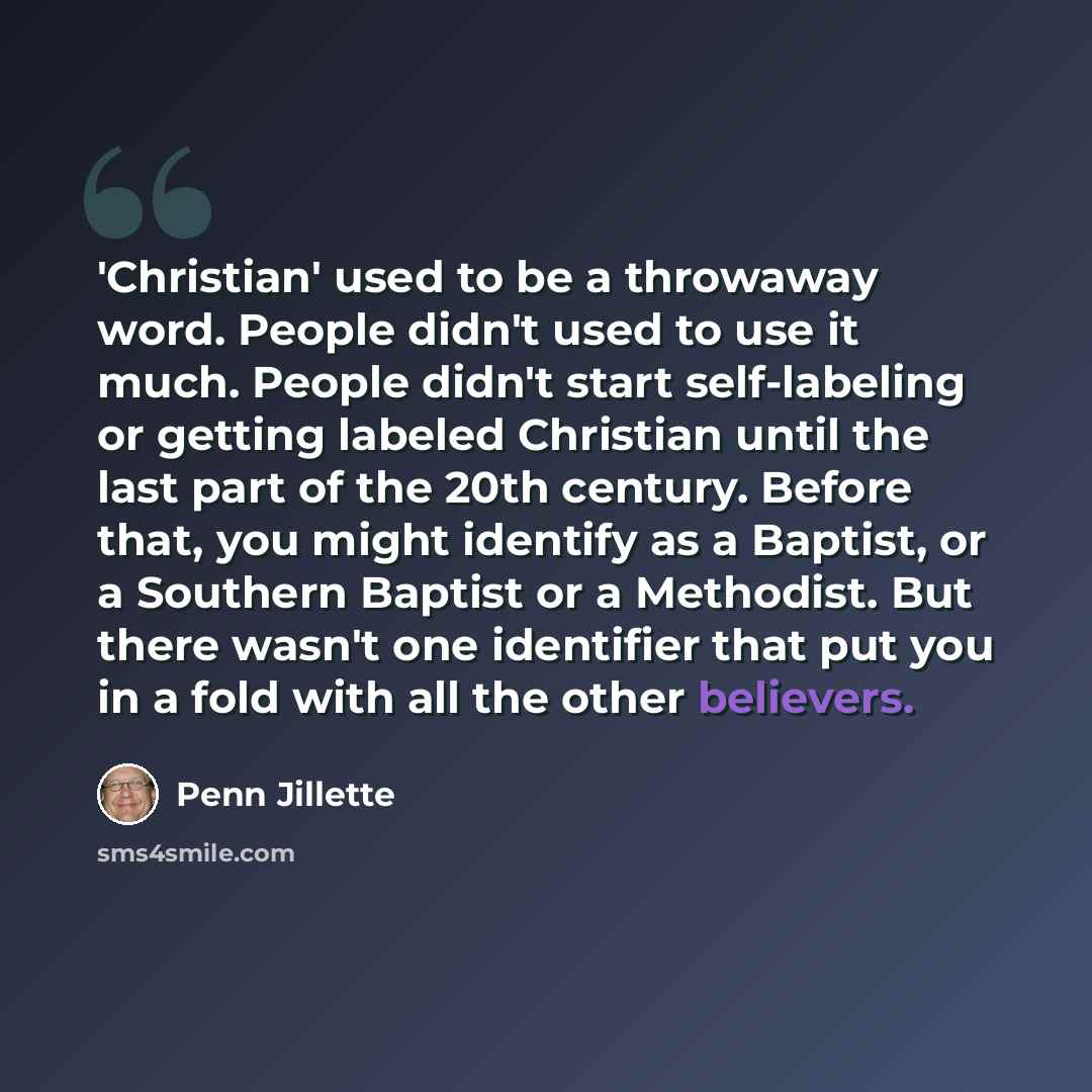 “'Christian' used to be a throwaway word. People didn't used to use it much. People didn't start self-labeling or getting labeled Christian until the last part of the 20th century. Before that, you might identify as a Baptist, or a Southern Baptist or a Methodist. But there wasn't one identifier…” quote by Penn Jillette