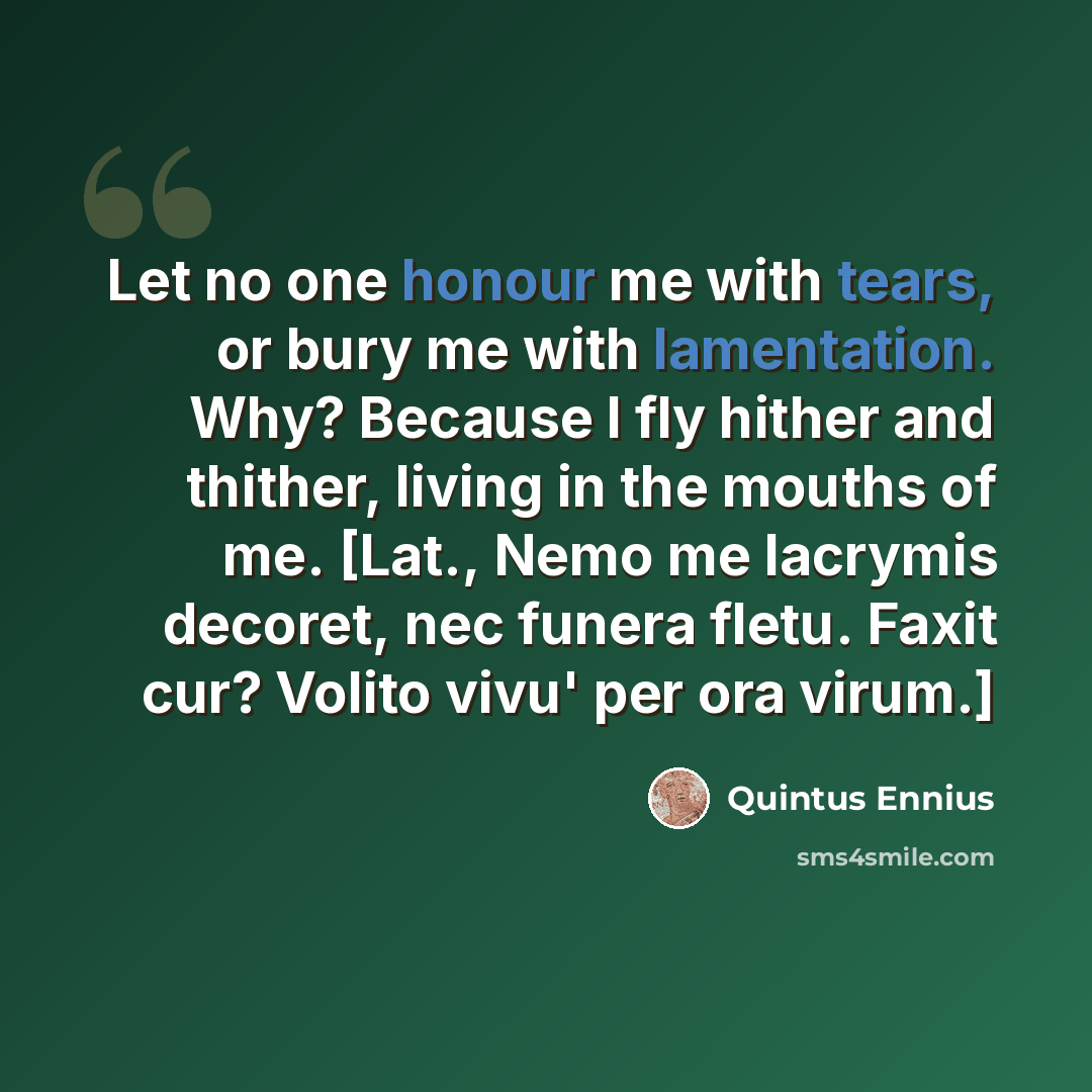 “Let no one honour me with tears, or bury me with lamentation. Why? Because I fly hither and thither, living in the mouths of me. [Lat., Nemo me lacrymis decoret, nec funera fletu. Faxit cur? Volito vivu' per ora virum.]” quote by Quintus Ennius