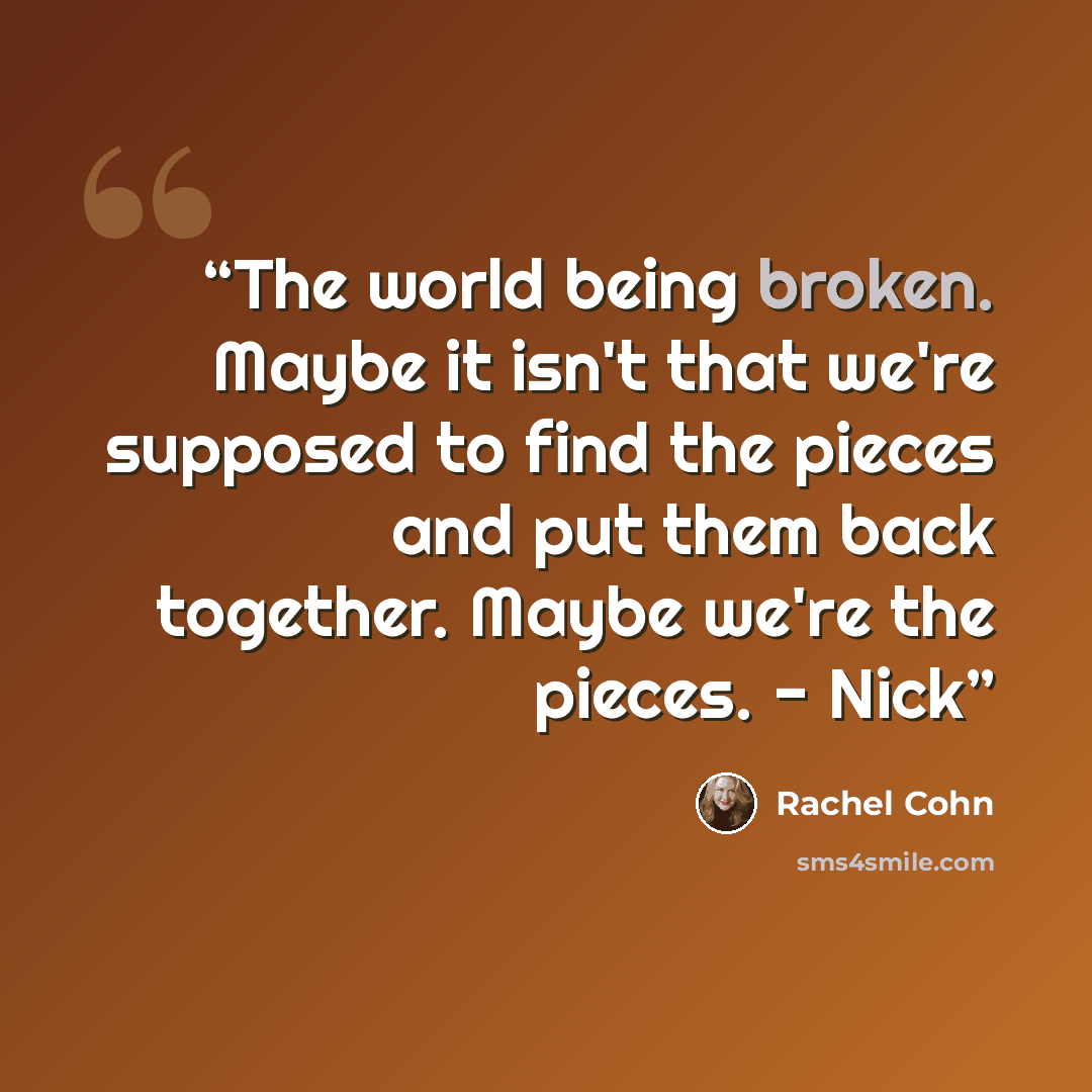 “The world being broken. Maybe it isn't that we're supposed to find the pieces and put them back together. Maybe we're the pieces. - Nick” quote by Rachel Cohn
