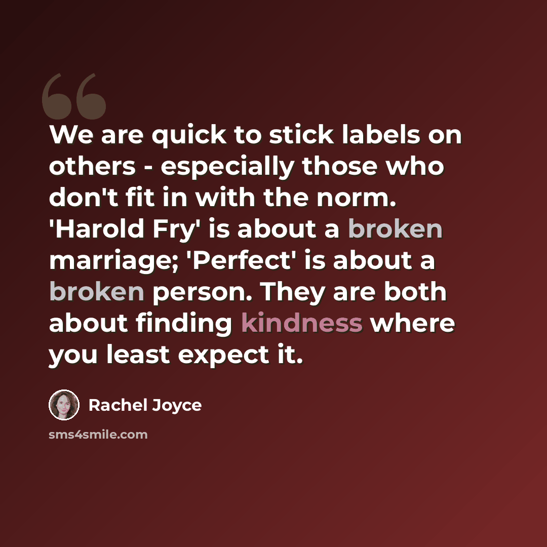 “We are quick to stick labels on others - especially those who don't fit in with the norm. 'Harold Fry' is about a broken marriage; 'Perfect' is about a broken person. They are both about finding kindness where you least expect it.” quote by Rachel Joyce