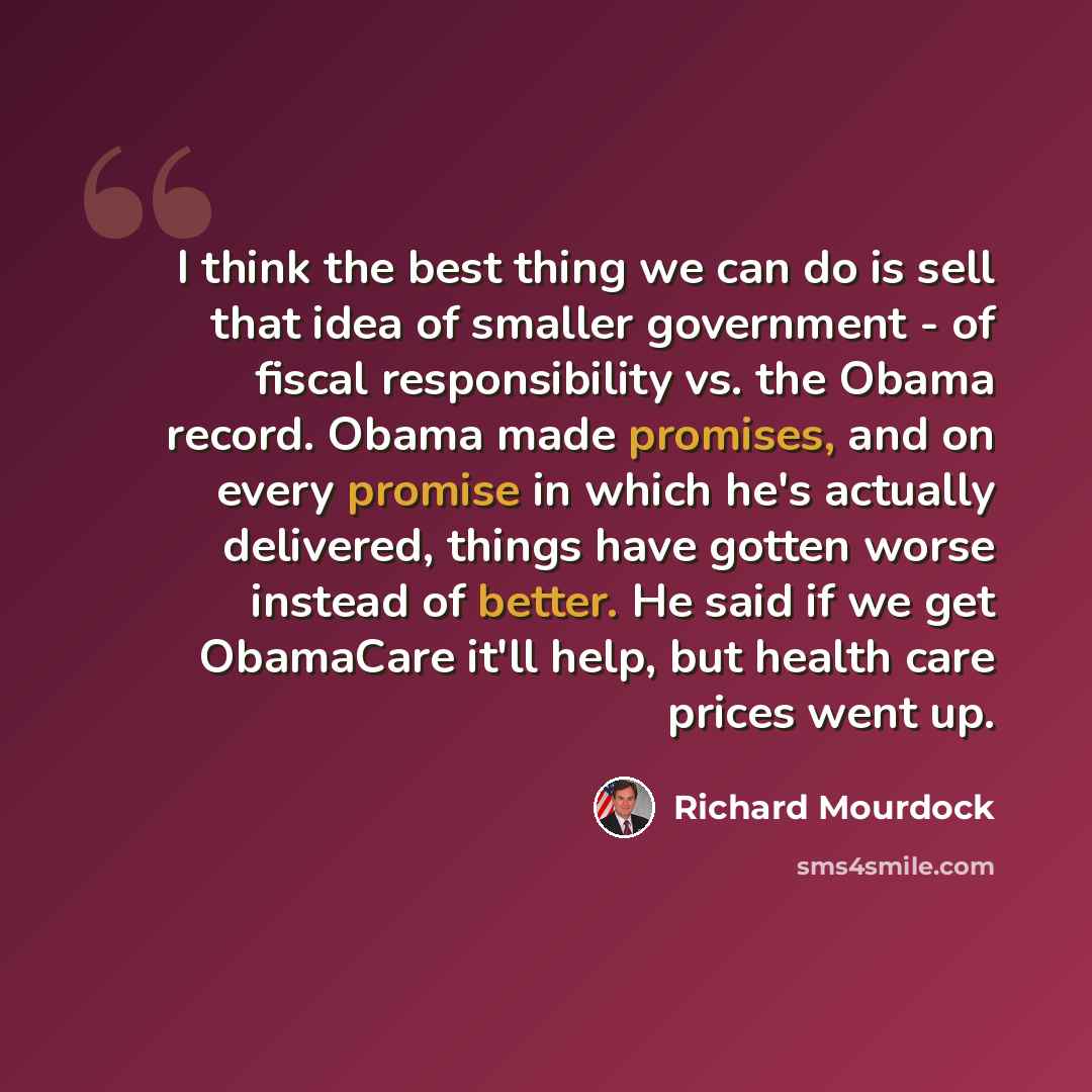“I think the best thing we can do is sell that idea of smaller government - of fiscal responsibility vs. the Obama record. Obama made promises, and on every promise in which he's actually delivered, things have gotten worse instead of better. He said if we get ObamaCare it'll help, but health care…” quote by Richard Mourdock