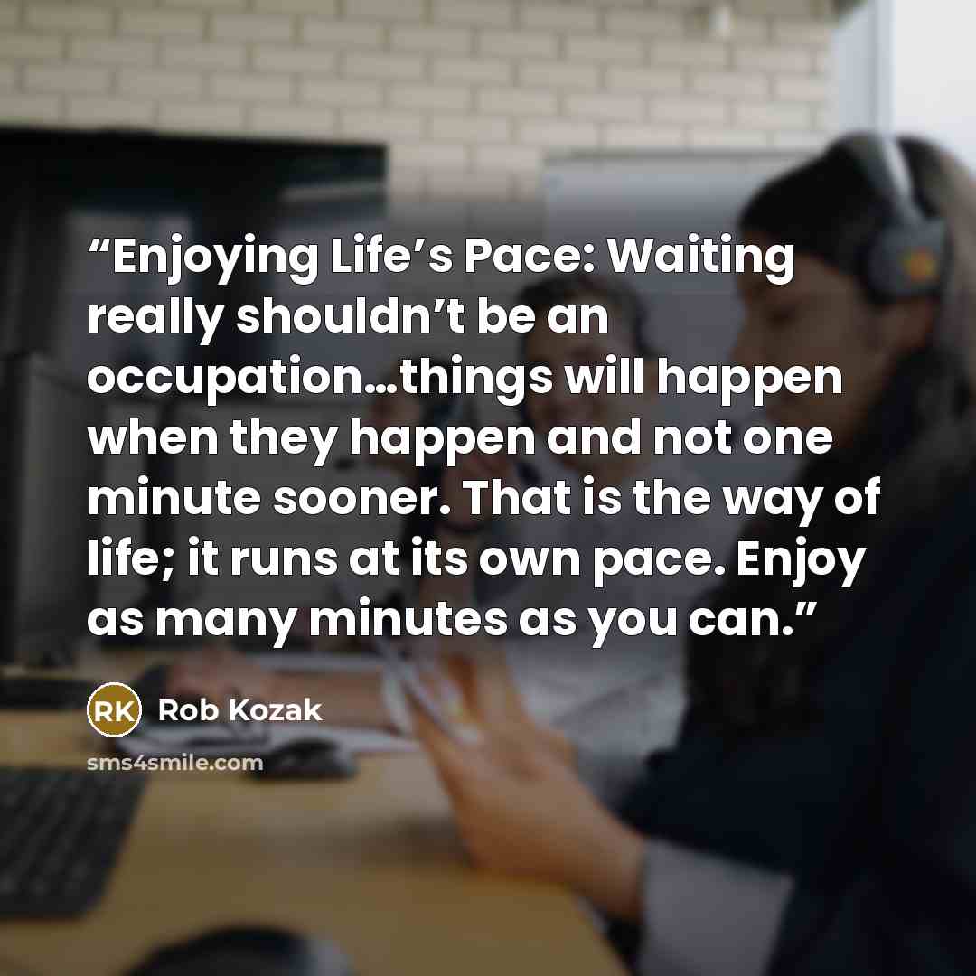 “Enjoying Life’s Pace: Waiting really shouldn’t be an occupation…things will happen when they happen and not one minute sooner. That is the way of life; it runs at its own pace. Enjoy as many minutes as you can.” quote by Rob Kozak
