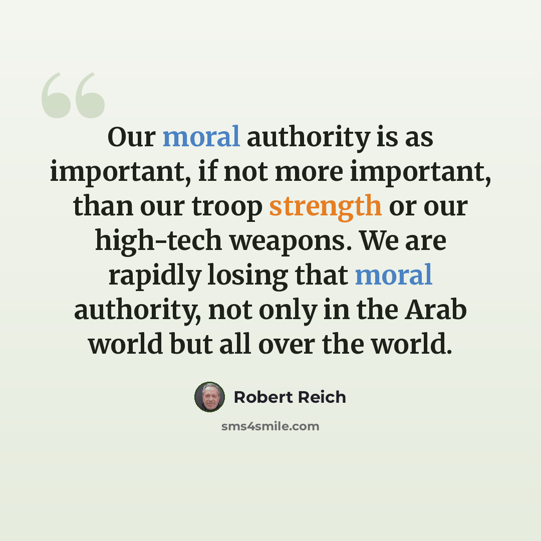 “Our moral authority is as important, if not more important, than our troop strength or our high-tech weapons. We are rapidly losing that moral authority, not only in the Arab world but all over the world.” quote by Robert Reich