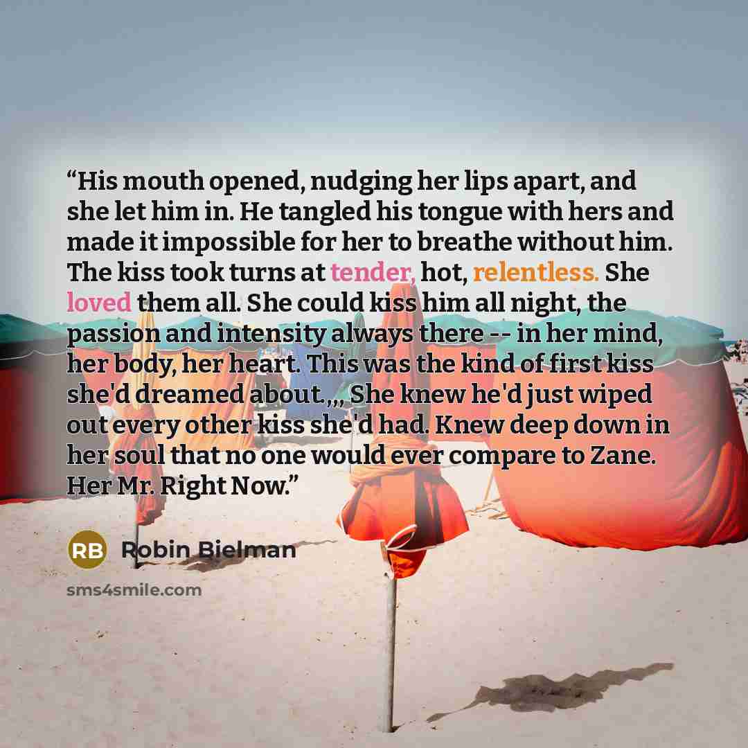 “His mouth opened, nudging her lips apart, and she let him in. He tangled his tongue with hers and made it impossible for her to breathe without him. The kiss took turns at tender, hot, relentless. She loved them all. She could kiss him all night, the passion and intensity always there -- in her…” quote by Robin Bielman