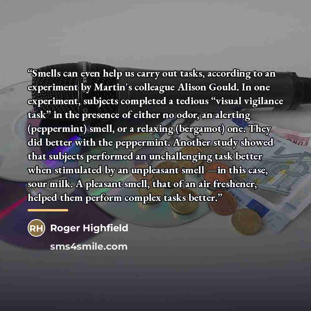 “Smells can even help us carry out tasks, according to an experiment by Martin's colleague Alison Gould. In one experiment, subjects completed a tedious “visual vigilance task” in the presence of either no odor, an alerting (peppermint) smell, or a relaxing (bergamot) one. They did better with the…” quote by Roger Highfield