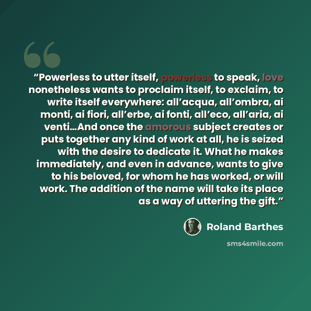 “Powerless to utter itself, powerless to speak, love nonetheless wants to proclaim itself, to exclaim, to write itself everywhere: all’acqua, all’ombra, ai monti, ai fiori, all’erbe, ai fonti, all’eco, all’aria, ai venti…And once the amorous subject creates or puts together any kind of work at all…” quote by Roland Barthes