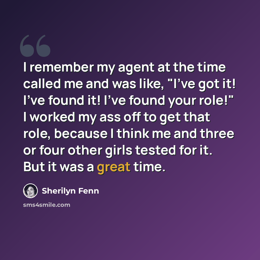 “I remember my agent at the time called me and was like, "I've got it! I've found it! I've found your role!" I worked my ass off to get that role, because I think me and three or four other girls tested for it. But it was a great time.” quote by Sherilyn Fenn