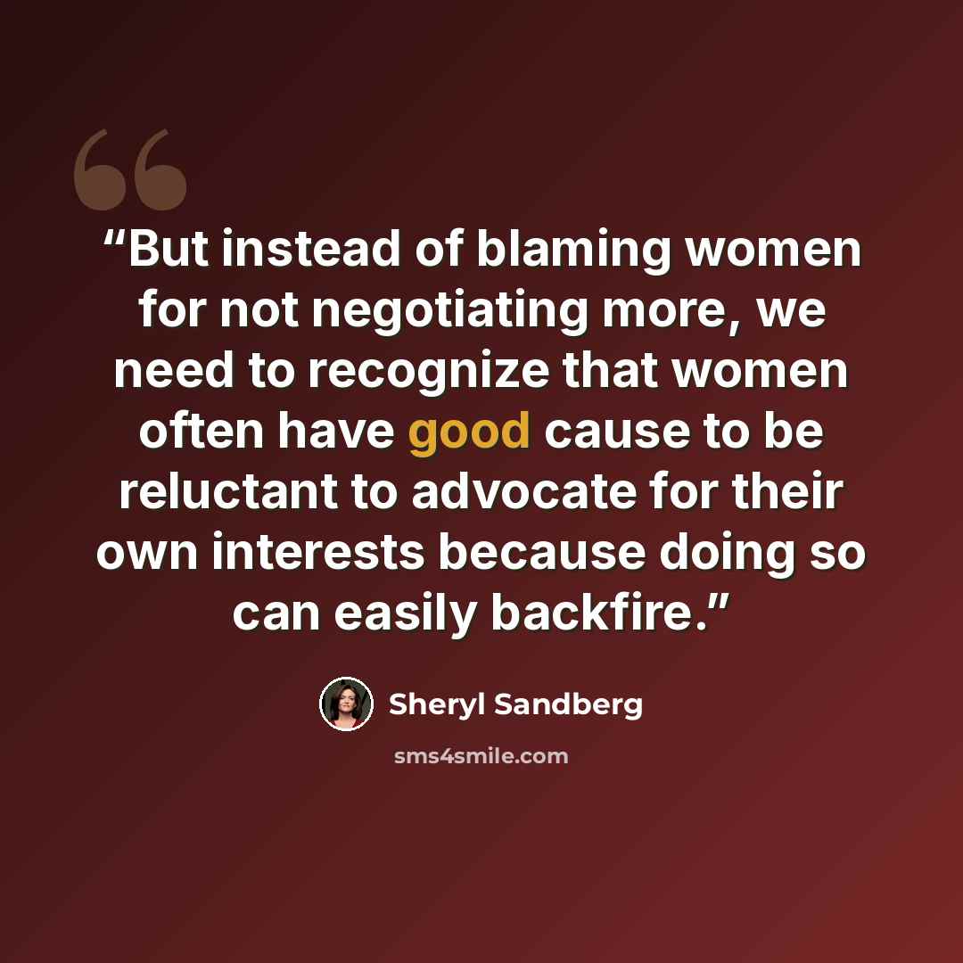 “But instead of blaming women for not negotiating more, we need to recognize that women often have good cause to be reluctant to advocate for their own interests because doing so can easily backfire.” quote by Sheryl Sandberg