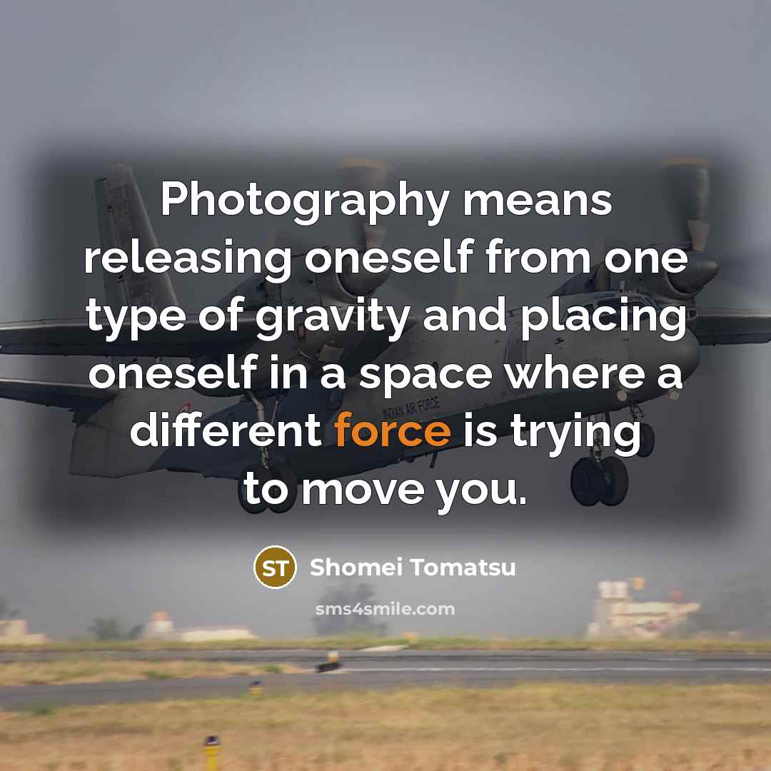 “Photography means releasing oneself from one type of gravity and placing oneself in a space where a different force is trying to move you.” quote by Shomei Tomatsu