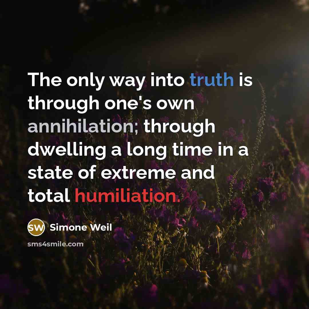 “The only way into truth is through one's own annihilation; through dwelling a long time in a state of extreme and total humiliation.” quote by Simone Weil
