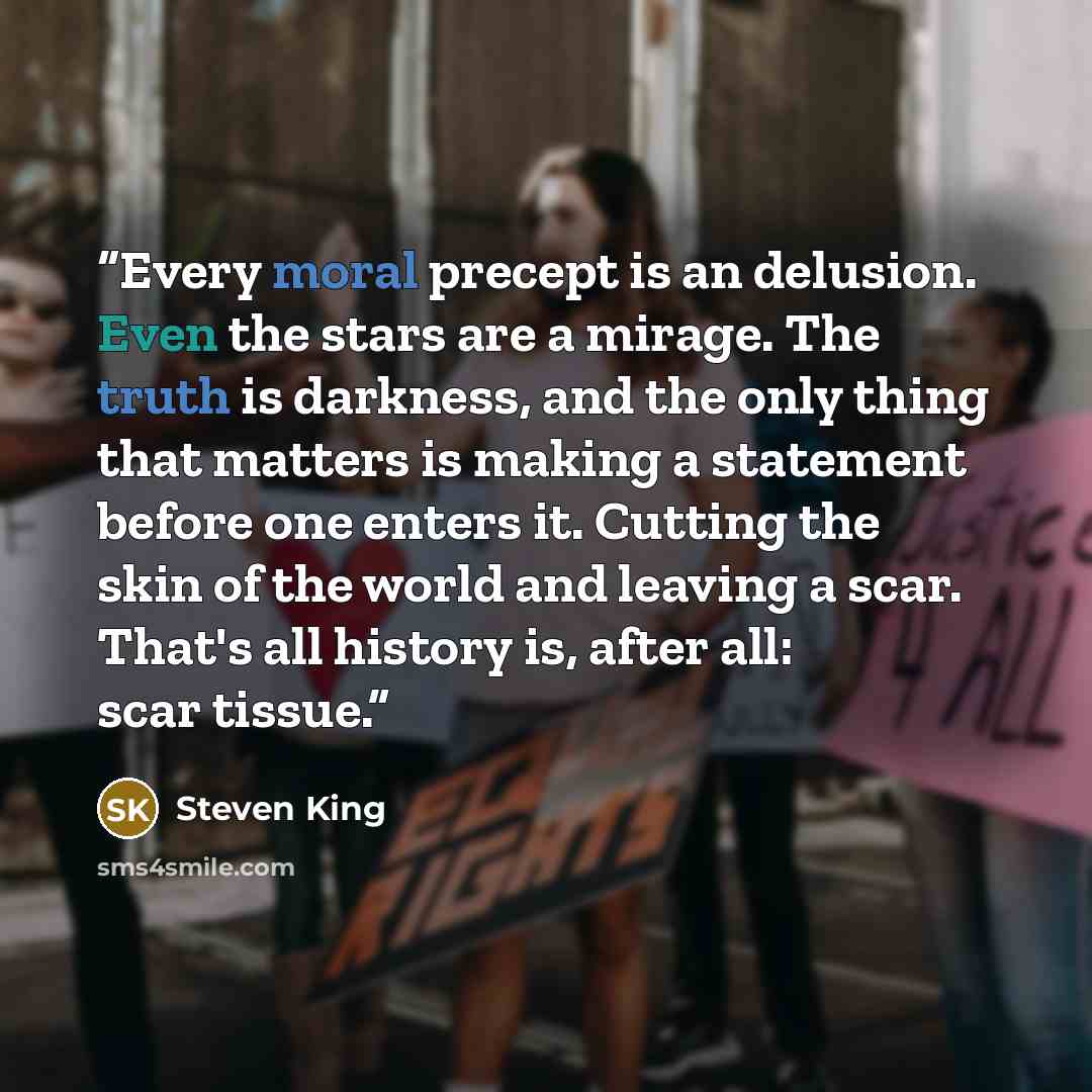 “Every moral precept is an delusion. Even the stars are a mirage. The truth is darkness, and the only thing that matters is making a statement before one enters it. Cutting the skin of the world and leaving a scar. That's all history is, after all: scar tissue.” quote by Steven King