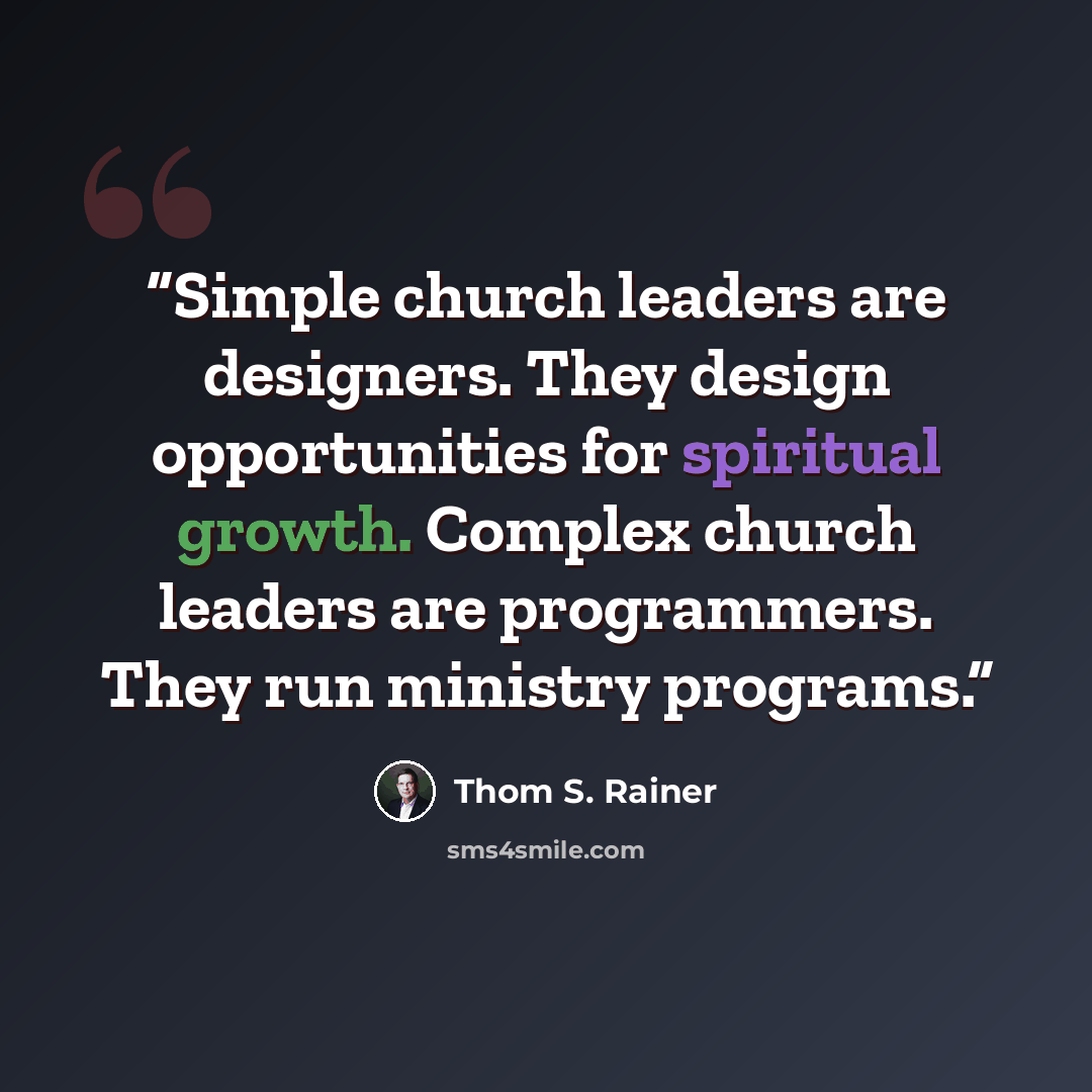 “Simple church leaders are designers. They design opportunities for spiritual growth. Complex church leaders are programmers. They run ministry programs.” quote by Thom S. Rainer