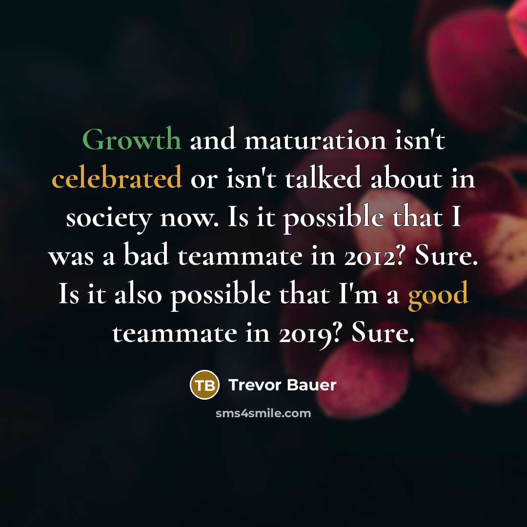 “Growth and maturation isn't celebrated or isn't talked about in society now. Is it possible that I was a bad teammate in 2012? Sure. Is it also possible that I'm a good teammate in 2019? Sure.” quote by Trevor Bauer